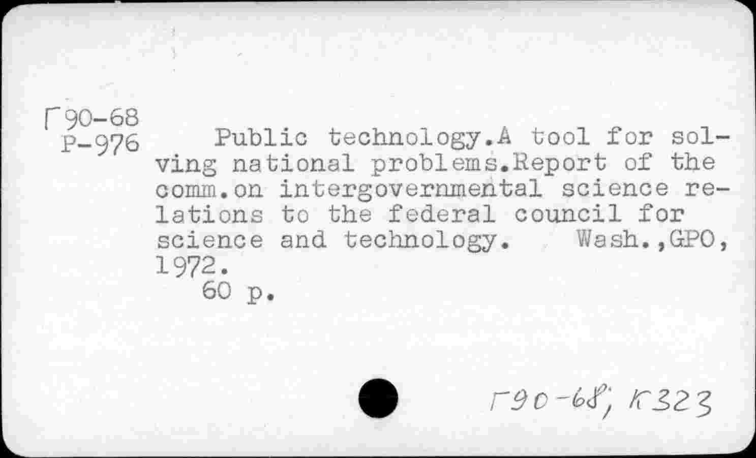 ﻿r90-68
P-976
Public technology.A tool for solving national problems.Report of the comm.on intergovernmental science relations to the federal council for science and technology. Wash.,GPO, 1972.
60 p.